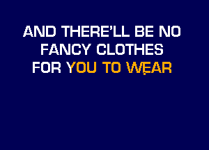AND THERE'LL BE N0
FANCY CLOTHES
FOR YOU TO WEAR