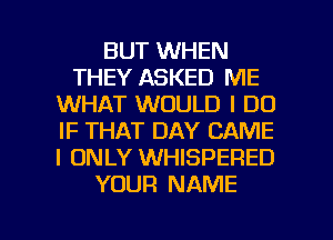 BUT WHEN
THEY ASKED ME
WHAT WOULD I DO
IF THAT DAY CAME
I ONLY WHISPERED
YOUR NAME

g