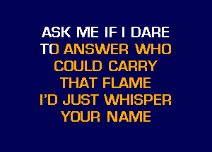ASK ME IF I DARE
TO ANSWER WHO
COULD CARRY
THAT FLAME
I'D JUST WHISPER
YOUR NAME

g