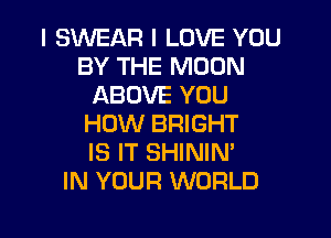 I SWEAR I LOVE YOU
BY THE MOON
ABOVE YOU
HOW BRIGHT
IS IT SHININ'

IN YOUR WORLD