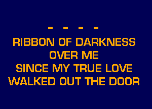 RIBBON 0F DARKNESS
OVER ME
SINCE MY TRUE LOVE
WALKED OUT THE DOOR