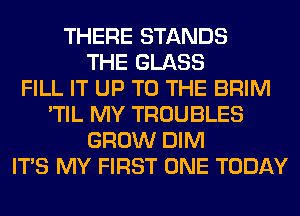 THERE STANDS
THE GLASS
FILL IT UP TO THE BRIM
'TIL MY TROUBLES
GROW DIM
ITS MY FIRST ONE TODAY