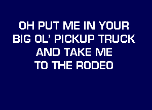 0H PUT ME IN YOUR
BIG OL' PICKUP TRUCK
AND TAKE ME
TO THE RODEO
