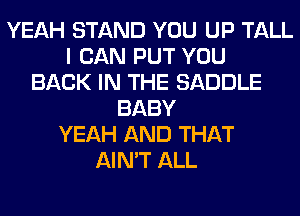 YEAH STAND YOU UP TALL
I CAN PUT YOU
BACK IN THE SADDLE
BABY
YEAH AND THAT
AIN'T ALL