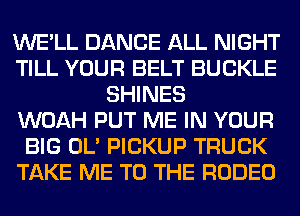 WE'LL DANCE ALL NIGHT
TILL YOUR BELT BUCKLE
SHINES
WOAH PUT ME IN YOUR
BIG OL' PICKUP TRUCK
TAKE ME TO THE RODEO