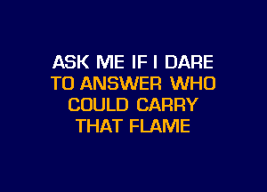 ASK ME IF I DARE
TO ANSWER WHO

COULD CARRY
THAT FLAME