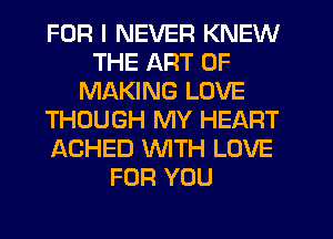 FOR I NEVER KNEW
THE ART OF
MAKING LOVE
THOUGH MY HEART
ACHED WTH LOVE
FOR YOU