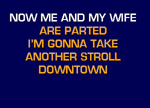 NOW ME AND MY WIFE
ARE PARTED
I'M GONNA TAKE
ANOTHER STROLL
DOWNTOWN