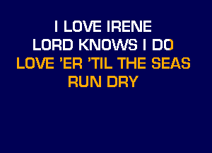 I LOVE IRENE
LORD KNOWS I DO
LOVE 'ER 'TIL THE SEAS
RUN DRY