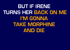 BUT IF IRENE
TURNS HER BACK ON ME
I'M GONNA
TAKE MORPHINE
AND DIE