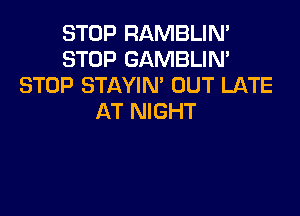 STOP RAMBLIN'
STOP GAMBLIN'
STOP STAYIN' OUT LATE

AT NIGHT