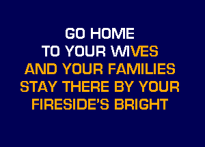 GO HOME
TO YOUR WIVES
AND YOUR FAMILIES
STAY THERE BY YOUR
FIRESIDE'S BRIGHT