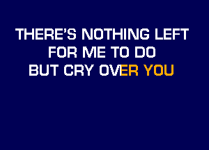 THERE'S NOTHING LEFT
FOR ME TO DO
BUT CRY OVER YOU