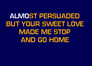 ALMOST PERSUADED
BUT YOUR SWEET LOVE
MADE ME STOP
AND GO HOME