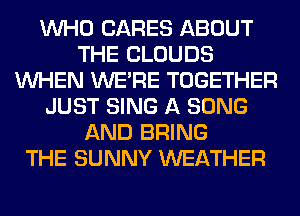 WHO CARES ABOUT
THE CLOUDS
WHEN WERE TOGETHER
JUST SING A SONG
AND BRING
THE SUNNY WEATHER