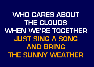 WHO CARES ABOUT
THE CLOUDS
WHEN WERE TOGETHER
JUST SING A SONG
AND BRING
THE SUNNY WEATHER