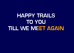 HAPPY TRAILS
TO YOU

TILL WE MEET AGAIN