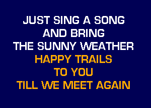 JUST SING A SONG
AND BRING
THE SUNNY WEATHER
HAPPY TRAILS
TO YOU
TILL WE MEET AGAIN