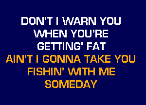 DON'T I WARN YOU
WHEN YOU'RE
GETTING FAT
AIN'T I GONNA TAKE YOU
FISHIN' WITH ME
SOMEDAY