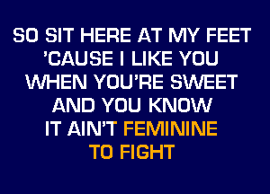 SO SIT HERE AT MY FEET
'CAUSE I LIKE YOU
WHEN YOU'RE SWEET
AND YOU KNOW
IT AIN'T FEMININE
TO FIGHT