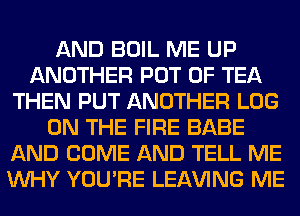 AND BOIL ME UP
ANOTHER POT 0F TEA
THEN PUT ANOTHER LOG
ON THE FIRE BABE
AND COME AND TELL ME
WHY YOU'RE LEAVING ME