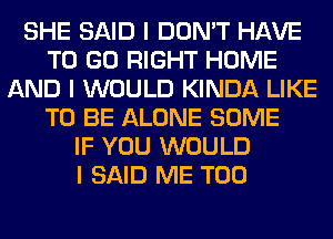 SHE SAID I DON'T HAVE
TO GO RIGHT HOME
AND I WOULD KINDA LIKE
TO BE ALONE SOME
IF YOU WOULD
I SAID ME TOO