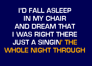 I'D FALL ASLEEP
IN MY CHAIR
AND DREAM THAT
I WAS RIGHT THERE
JUST A SINGIM THE
WHOLE NIGHT THROUGH