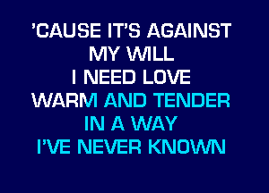 'CAUSE ITS AGAINST
MY WILL
I NEED LOVE
WARM AND TENDER
IN A WAY
I'VE NEVER KNOWN