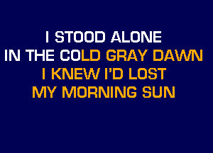 I STOOD ALONE
IN THE COLD GRAY DAWN
I KNEW I'D LOST
MY MORNING SUN