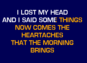 I LOST MY HEAD
AND I SAID SOME THINGS
NOW COMES THE
HEARTACHES
THAT THE MORNING
BRINGS