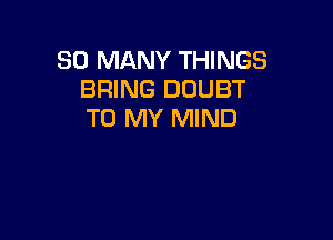 SO MANY THINGS
BRING DOUBT
TO MY MIND
