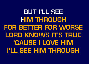 BUT I'LL SEE
HIM THROUGH
FOR BETTER FOR WORSE
LORD KNOWS ITS TRUE
'CAUSE I LOVE HIM
I'LL SEE HIM THROUGH