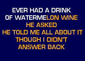 EVER HAD A DRINK
0F WATERMELON WINE
HE ASKED
HE TOLD ME ALL ABOUT IT
THOUGH I DIDN'T
ANSWER BACK