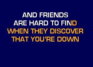 AND FRIENDS
ARE HARD TO FIND
WHEN THEY DISCOVER
THAT YOU'RE DOWN