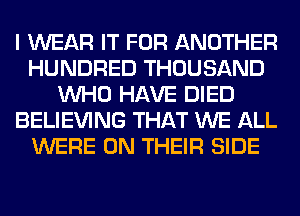 I WEAR IT FOR ANOTHER
HUNDRED THOUSAND
WHO HAVE DIED
BELIEVING THAT WE ALL
WERE ON THEIR SIDE