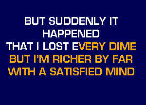 BUT SUDDENLY IT
HAPPENED
THAT I LOST EVERY DIME
BUT I'M RICHER BY FAR
WITH A SATISFIED MIND