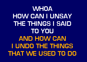 WHOA
HOW CAN I UNSAY
THE THINGS I SAID
TO YOU
AND HOW CAN
I UNDO THE THINGS
THAT WE USED TO DO