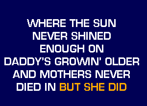 WHERE THE SUN
NEVER SHINED
ENOUGH 0N
DADDY'S GROWN OLDER
AND MOTHERS NEVER
DIED IN BUT SHE DID