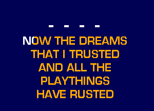 NOW THE DREAMS
THAT I TRUSTED
AND ALL THE
PLAYTHINGS
HAVE RUSTED