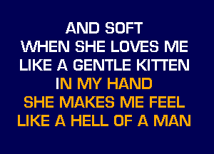 AND SOFT
WHEN SHE LOVES ME
LIKE A GENTLE KITI'EN

IN MY HAND
SHE MAKES ME FEEL
LIKE A HELL OF A MAN