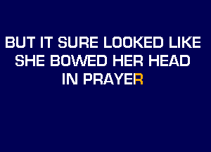 BUT IT SURE LOOKED LIKE
SHE BOWED HER HEAD
IN PRAYER