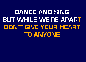 DANCE AND SING
BUT WHILE WERE APART
DON'T GIVE YOUR HEART

TO ANYONE