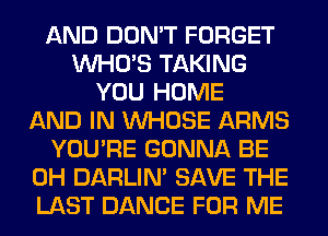 AND DON'T FORGET
WHO'S TAKING
YOU HOME
AND IN WHOSE ARMS
YOU'RE GONNA BE
0H DARLIN' SAVE THE
LAST DANCE FOR ME