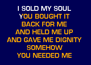 I SOLD MY SOUL
YOU BOUGHT IT
BACK FOR ME
AND HELD ME UP
AND GAVE ME DIGNITY
SOMEHOW
YOU NEEDED ME