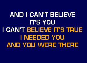 AND I CAN'T BELIEVE
ITIS YOU
I CAN'T BELIEVE ITIS TRUE
I NEEDED YOU
AND YOU WERE THERE