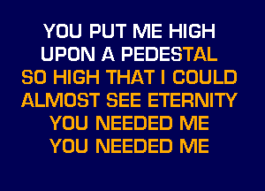 YOU PUT ME HIGH
UPON A PEDESTAL
80 HIGH THAT I COULD
ALMOST SEE ETERNITY
YOU NEEDED ME
YOU NEEDED ME