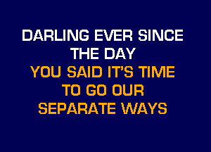 DARLING EVER SINCE
THE DAY
YOU SAID ITS TIME
TO GO OUR
SEPARATE WAYS