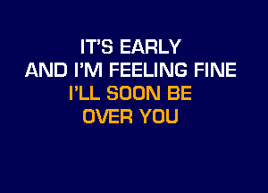 IT'S EARLY
AND I'M FEELING FINE
I'LL SOON BE

OVER YOU