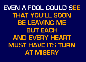 EVEN A FOOL COULD SEE
THAT YOU'LL SOON
BE LEAVING ME
BUT EACH
AND EVERY HEART
MUST HAVE ITS TURN
AT MISERY