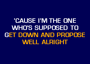 'CAUSE I'M THE ONE
WHO'S SUPPOSED TO
GET DOWN AND PROPOSE
WELL ALRIGHT